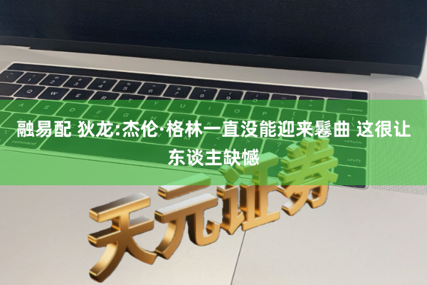 融易配 狄龙:杰伦·格林一直没能迎来鬈曲 这很让东谈主缺憾