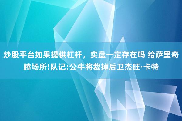 炒股平台如果提供杠杆，实盘一定存在吗 给萨里奇腾场所!队记:公牛将裁掉后卫杰旺·卡特