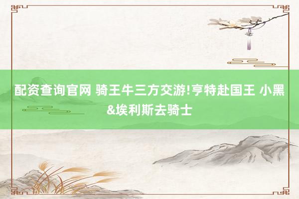 配资查询官网 骑王牛三方交游!亨特赴国王 小黑&埃利斯去骑士
