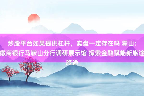 炒股平台如果提供杠杆，实盘一定存在吗 霍山：徽商银行马鞍山分行调研展示馆 探索金融赋能新旅途