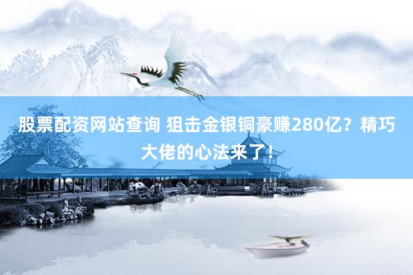 股票配资网站查询 狙击金银铜豪赚280亿？精巧大佬的心法来了！