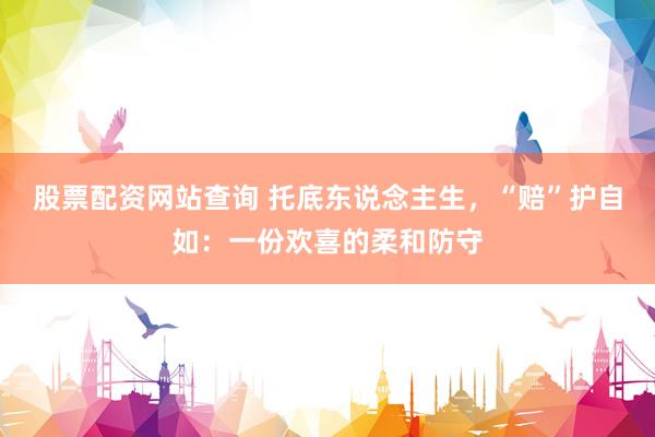 股票配资网站查询 托底东说念主生，“赔”护自如：一份欢喜的柔和防守