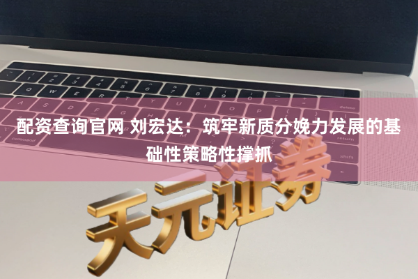 配资查询官网 刘宏达：筑牢新质分娩力发展的基础性策略性撑抓