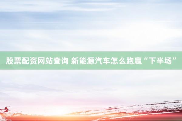 股票配资网站查询 新能源汽车怎么跑赢“下半场”