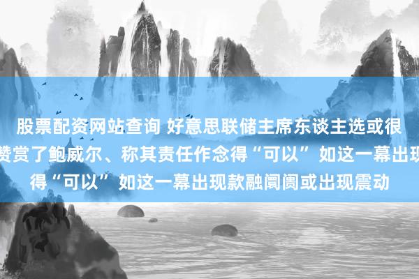 股票配资网站查询 好意思联储主席东谈主选或很快详情！耶伦向拜登赞赏了鲍威尔、称其责任作念得“可以” 如这一幕出现款融阛阓或出现震动