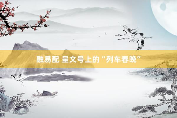 融易配 呈文号上的“列车春晚”