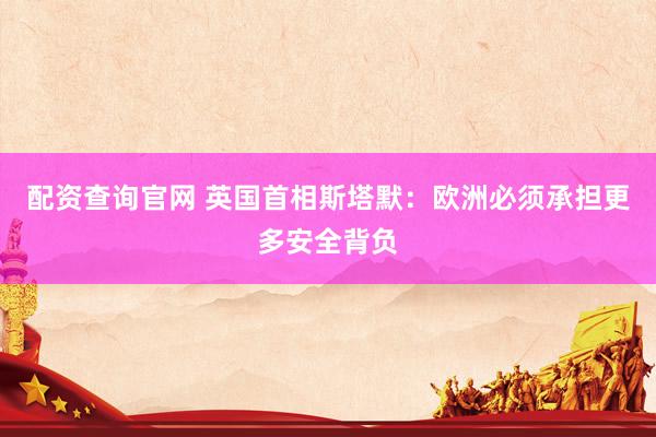 配资查询官网 英国首相斯塔默：欧洲必须承担更多安全背负