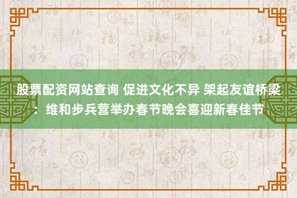 股票配资网站查询 促进文化不异 架起友谊桥梁：维和步兵营举办春节晚会喜迎新春佳节