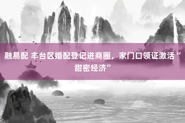 融易配 丰台区婚配登记进商圈，家门口领证激活“甜密经济”