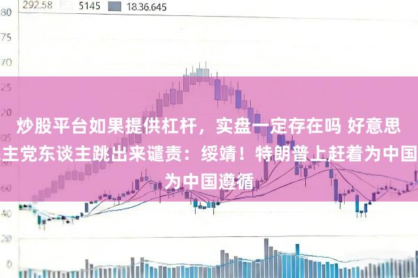 炒股平台如果提供杠杆，实盘一定存在吗 好意思国民主党东谈主跳出来谴责：绥靖！特朗普上赶着为中国遵循