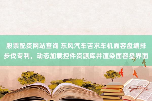 股票配资网站查询 东风汽车苦求车机面容盘编排步伐专利，动态加载控件资源库并渲染面容盘界面