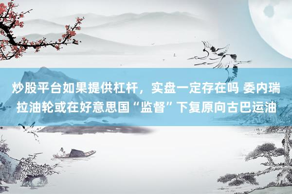 炒股平台如果提供杠杆，实盘一定存在吗 委内瑞拉油轮或在好意思国“监督”下复原向古巴运油