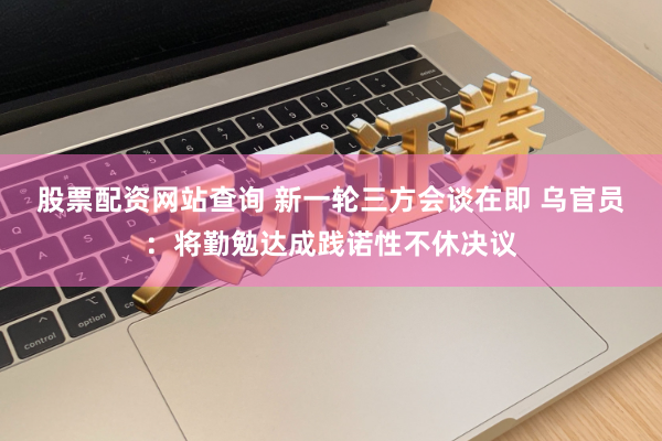 股票配资网站查询 新一轮三方会谈在即 乌官员：将勤勉达成践诺性不休决议