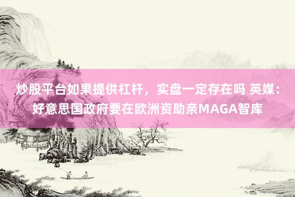 炒股平台如果提供杠杆，实盘一定存在吗 英媒：好意思国政府要在欧洲资助亲MAGA智库