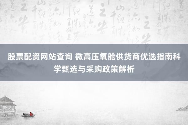 股票配资网站查询 微高压氧舱供货商优选指南科学甄选与采购政策解析