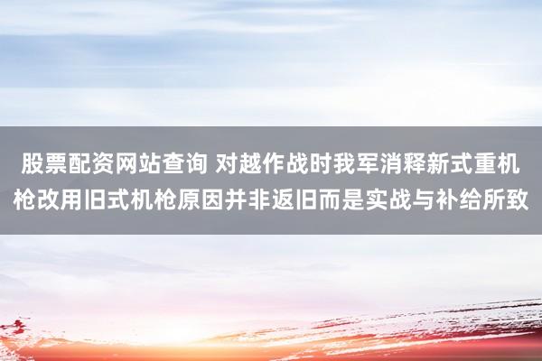股票配资网站查询 对越作战时我军消释新式重机枪改用旧式机枪原因并非返旧而是实战与补给所致