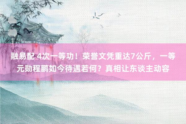 融易配 4次一等功！荣誉文凭重达7公斤，一等元勋程鹏如今待遇若何？真相让东谈主动容