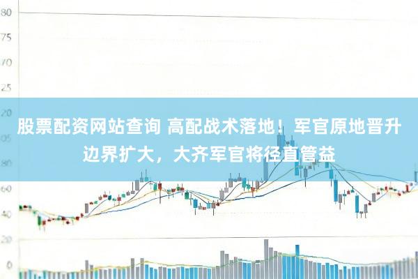 股票配资网站查询 高配战术落地！军官原地晋升边界扩大，大齐军官将径直管益