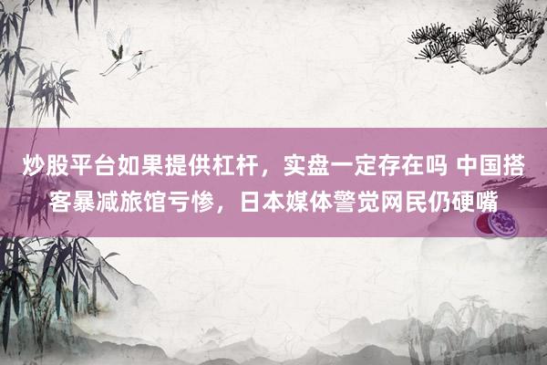 炒股平台如果提供杠杆，实盘一定存在吗 中国搭客暴减旅馆亏惨，日本媒体警觉网民仍硬嘴
