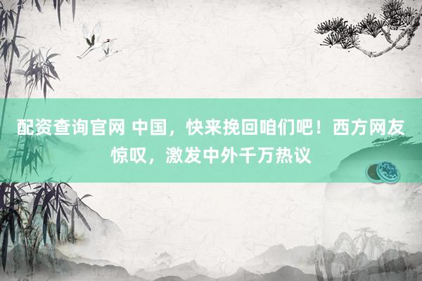 配资查询官网 中国，快来挽回咱们吧！西方网友惊叹，激发中外千万热议
