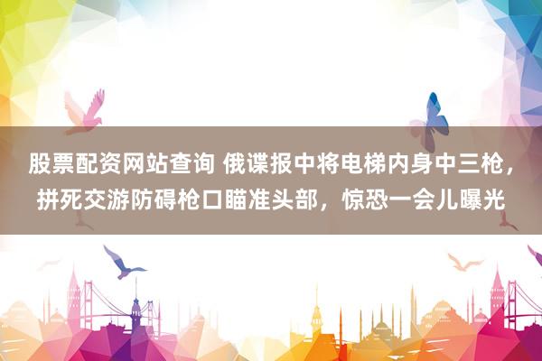 股票配资网站查询 俄谍报中将电梯内身中三枪，拼死交游防碍枪口瞄准头部，惊恐一会儿曝光