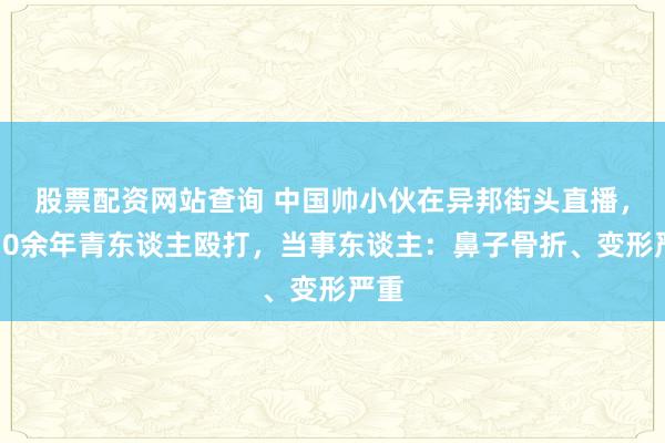 股票配资网站查询 中国帅小伙在异邦街头直播，被10余年青东谈主殴打，当事东谈主：鼻子骨折、变形严重