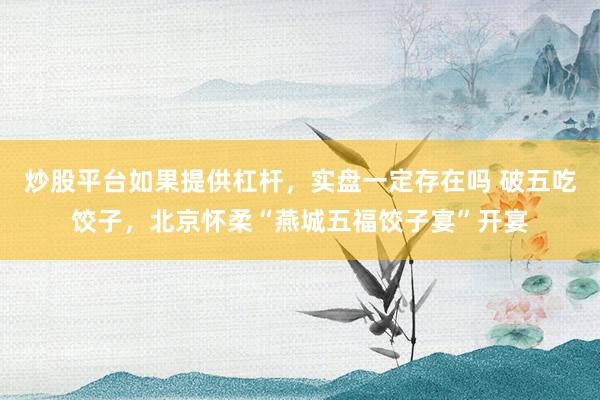 炒股平台如果提供杠杆，实盘一定存在吗 破五吃饺子，北京怀柔“燕城五福饺子宴”开宴