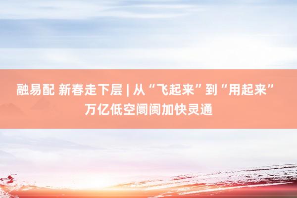 融易配 新春走下层 | 从“飞起来”到“用起来” 万亿低空阛阓加快灵通