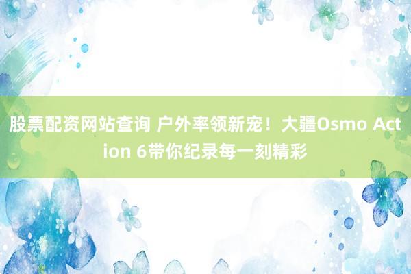 股票配资网站查询 户外率领新宠！大疆Osmo Action 6带你纪录每一刻精彩