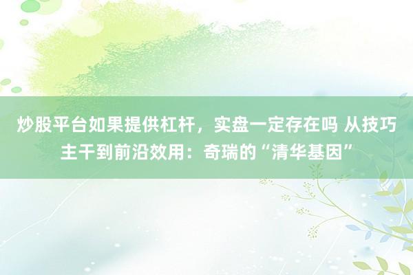 炒股平台如果提供杠杆，实盘一定存在吗 从技巧主干到前沿效用：奇瑞的“清华基因”