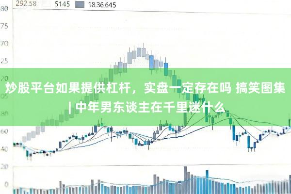 炒股平台如果提供杠杆，实盘一定存在吗 搞笑图集 | 中年男东谈主在千里迷什么