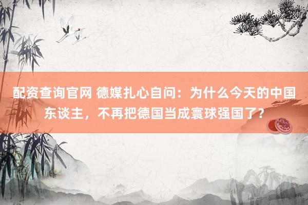 配资查询官网 德媒扎心自问：为什么今天的中国东谈主，不再把德国当成寰球强国了？