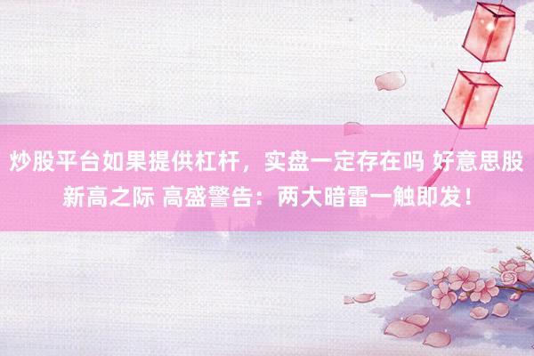 炒股平台如果提供杠杆，实盘一定存在吗 好意思股新高之际 高盛警告：两大暗雷一触即发！