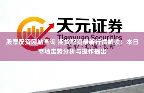 股票配资网站查询 期货配资最新行情解读：本日商场走势分析与操作提出
