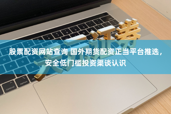股票配资网站查询 国外期货配资正当平台推选，安全低门槛投资渠谈认识
