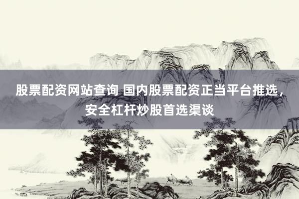 股票配资网站查询 国内股票配资正当平台推选，安全杠杆炒股首选渠谈
