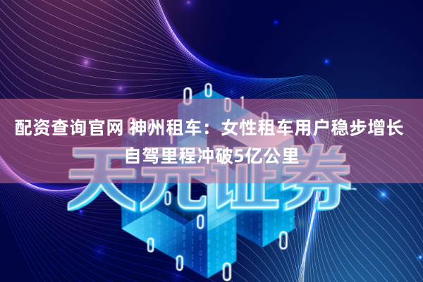 配资查询官网 神州租车：女性租车用户稳步增长 自驾里程冲破5亿公里
