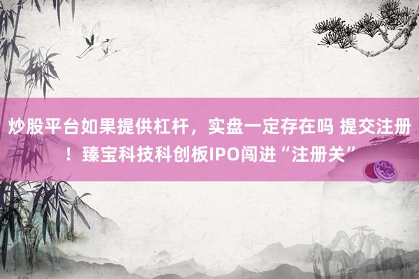 炒股平台如果提供杠杆，实盘一定存在吗 提交注册！臻宝科技科创板IPO闯进“注册关”