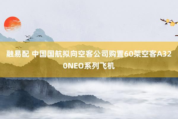 融易配 中国国航拟向空客公司购置60架空客A320NEO系列飞机