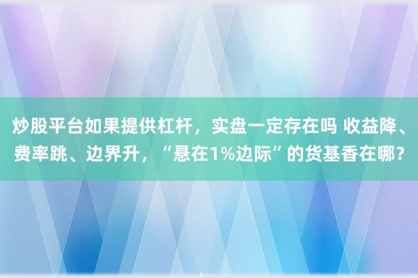 炒股平台如果提供杠杆，实盘一定存在吗 收益降、费率跳、边界升，“悬在1%边际”的货基香在哪？