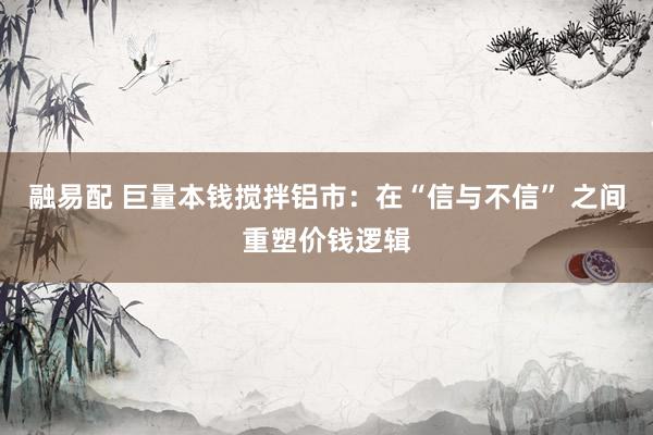 融易配 巨量本钱搅拌铝市：在“信与不信” 之间重塑价钱逻辑