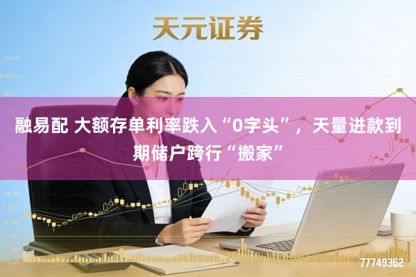 融易配 大额存单利率跌入“0字头”，天量进款到期储户跨行“搬家”