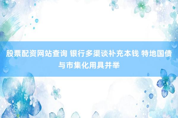 股票配资网站查询 银行多渠谈补充本钱 特地国债与市集化用具并举