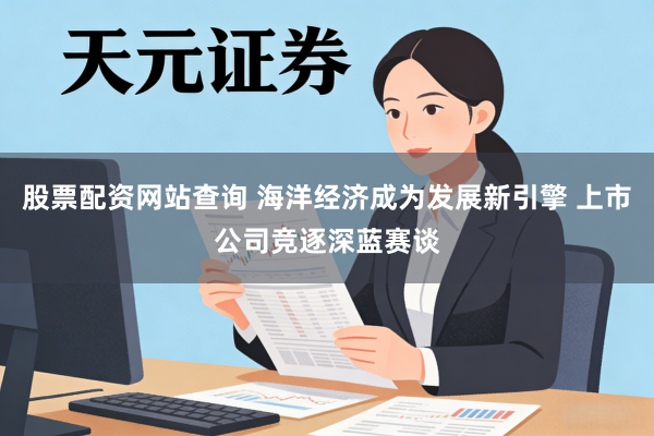 股票配资网站查询 海洋经济成为发展新引擎 上市公司竞逐深蓝赛谈