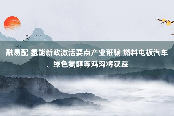 融易配 氢能新政激活要点产业诳骗 燃料电板汽车、绿色氨醇等鸿沟将获益