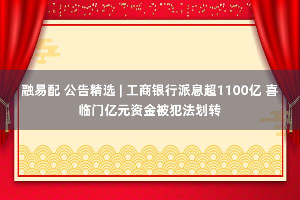 融易配 公告精选 | 工商银行派息超1100亿 喜临门亿元资金被犯法划转