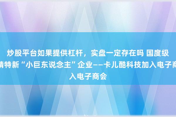 炒股平台如果提供杠杆，实盘一定存在吗 国度级专精特新“小巨东说念主”企业——卡儿酷科技加入电子商会