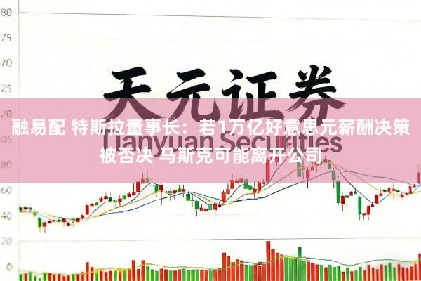 融易配 特斯拉董事长：若1万亿好意思元薪酬决策被否决 马斯克可能离开公司