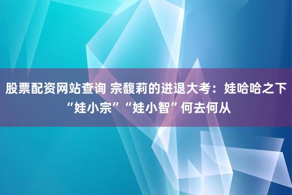股票配资网站查询 宗馥莉的进退大考：娃哈哈之下 “娃小宗”“娃小智”何去何从