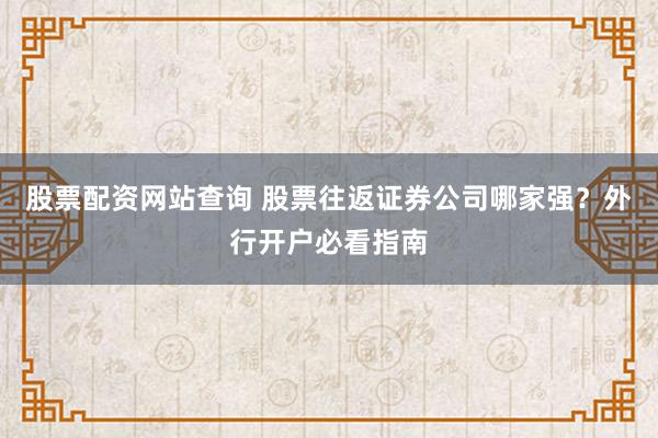 股票配资网站查询 股票往返证券公司哪家强？外行开户必看指南